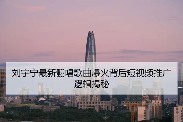 刘宇宁最新翻唱歌曲爆火背后短视频推广逻辑揭秘