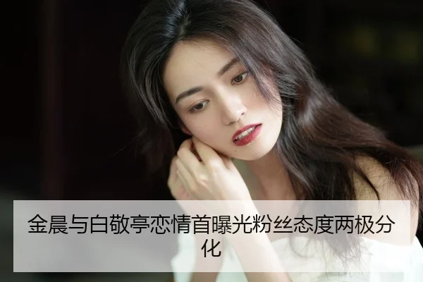 金晨与白敬亭恋情首曝光粉丝态度两极分化