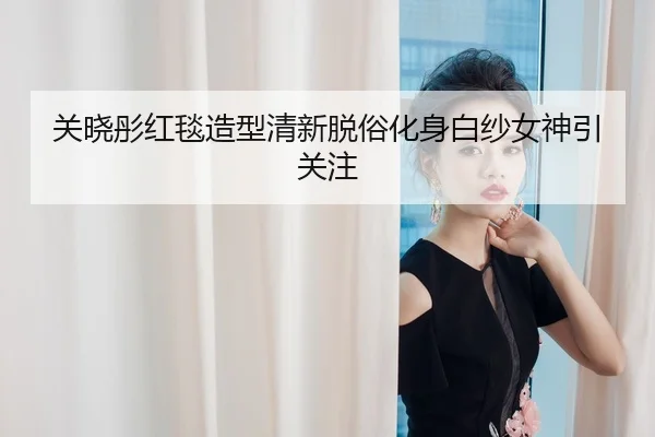 关晓彤红毯造型清新脱俗化身白纱女神引关注